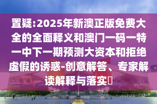 置疑:2025年新澳正版免費大全的全面釋義和澳門一碼一特一中下一期預測大資本和拒絕虛假的誘惑-創(chuàng)意解答、專家解讀解釋與落實?