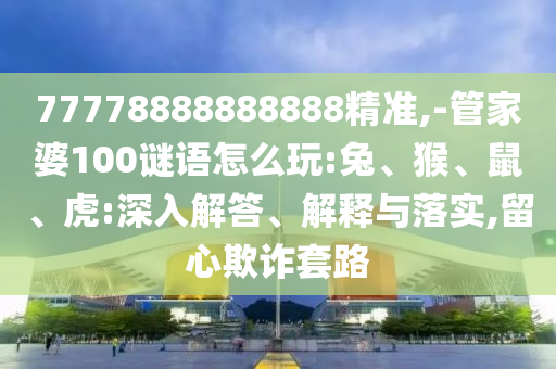 77778888888888精準,-管家婆100謎語怎么玩:兔、猴、鼠、虎:深入解答、解釋與落實,留心欺詐套路