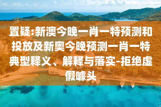 置疑:新澳今晚一肖一特預(yù)測和投放及新奧今晚預(yù)測一肖一特典型釋義、解釋與落實-拒絕虛假噱頭