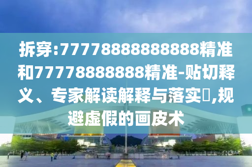 拆穿:77778888888888精準和77778888888精準-貼切釋義、專家解讀解釋與落實?,規(guī)避虛假的畫皮術(shù)