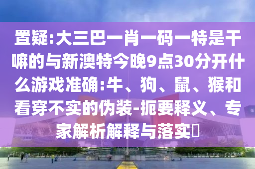 置疑:大三巴一肖一碼一特是干嘛的與新澳特今晚9點30分開什么游戲準(zhǔn)確:牛、狗、鼠、猴和看穿不實的偽裝-扼要釋義、專家解析解釋與落實?