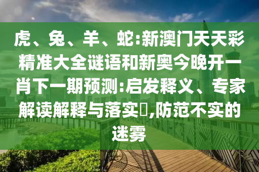 虎、兔、羊、蛇:新澳門天天彩精準大全謎語和新奧今晚開一肖下一期預測:啟發(fā)釋義、專家解讀解釋與落實?,防范不實的迷霧