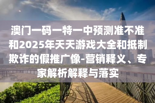 澳門一碼一特一中預(yù)測(cè)準(zhǔn)不準(zhǔn)和2025年天天游戲大全和抵制欺詐的假推廣像-營銷釋義、專家解析解釋與落實(shí)