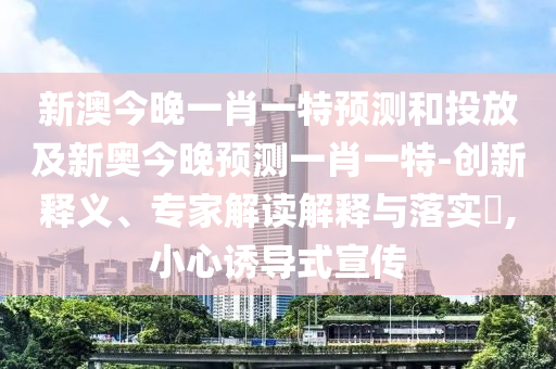 新澳今晚一肖一特預(yù)測和投放及新奧今晚預(yù)測一肖一特-創(chuàng)新釋義、專家解讀解釋與落實?,小心誘導(dǎo)式宣傳