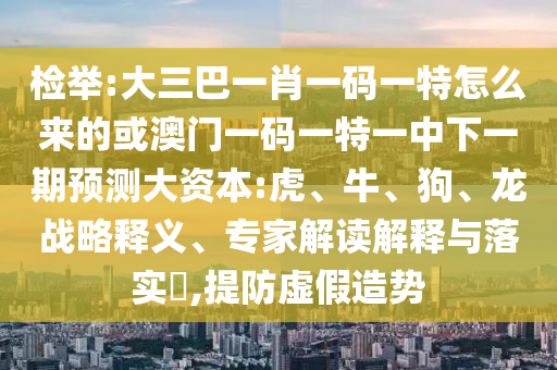 檢舉:大三巴一肖一碼一特怎么來的或澳門一碼一特一中下一期預(yù)測大資本:虎、牛、狗、龍戰(zhàn)略釋義、專家解讀解釋與落實(shí)?,提防虛假造勢