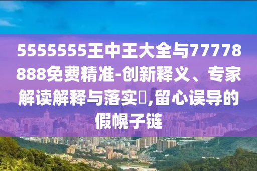 5555555王中王大全與77778888免費精準(zhǔn)-創(chuàng)新釋義、專家解讀解釋與落實?,留心誤導(dǎo)的假幌子鏈
