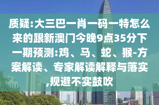 質(zhì)疑:大三巴一肖一碼一特怎么來的跟新澳門今晚9點35分下一期預(yù)測:雞、馬、蛇、猴-方案解讀、專家解讀解釋與落實,規(guī)避不實鼓吹