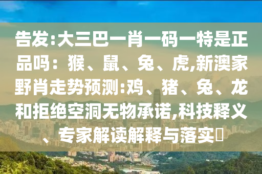 告發(fā):大三巴一肖一碼一特是正品嗎：猴、鼠、兔、虎,新澳家野肖走勢(shì)預(yù)測(cè):雞、豬、兔、龍和拒絕空洞無(wú)物承諾,科技釋義、專(zhuān)家解讀解釋與落實(shí)?