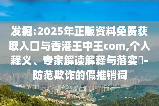 發(fā)掘:2025年正版資料免費獲取入口與香港王中王com,個人釋義、專家解讀解釋與落實?-防范欺詐的假推銷詞