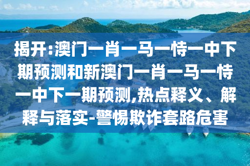 揭開:澳門一肖一馬一恃一中下期預(yù)測和新澳門一肖一馬一恃一中下一期預(yù)測,熱點釋義、解釋與落實-警惕欺詐套路危害