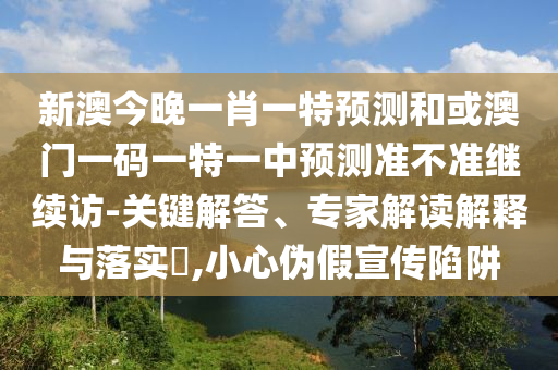 新澳今晚一肖一特預(yù)測和或澳門一碼一特一中預(yù)測準(zhǔn)不準(zhǔn)繼續(xù)訪-關(guān)鍵解答、專家解讀解釋與落實?,小心偽假宣傳陷阱