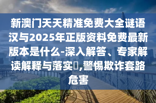 新澳門天天精準(zhǔn)免費大全謎語漢與2025年正版資料免費最新版本是什么-深入解答、專家解讀解釋與落實?,警惕欺詐套路危害
