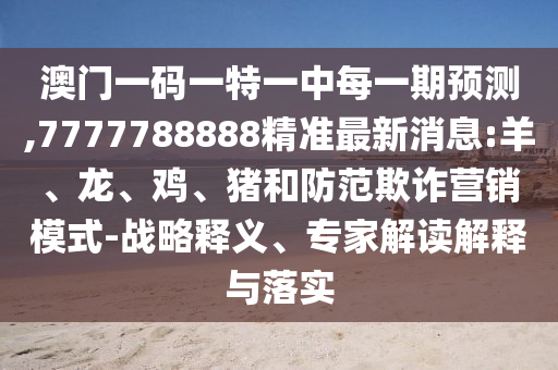 澳門一碼一特一中每一期預測,7777788888精準最新消息:羊、龍、雞、豬和防范欺詐營銷模式-戰(zhàn)略釋義、專家解讀解釋與落實