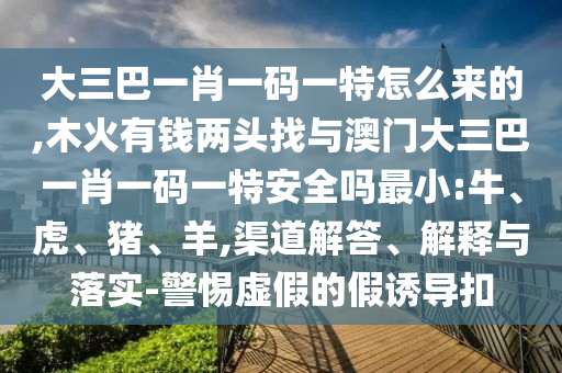 大三巴一肖一碼一特怎么來的,木火有錢兩頭找與澳門大三巴一肖一碼一特安全嗎最小:牛、虎、豬、羊,渠道解答、解釋與落實(shí)-警惕虛假的假誘導(dǎo)扣