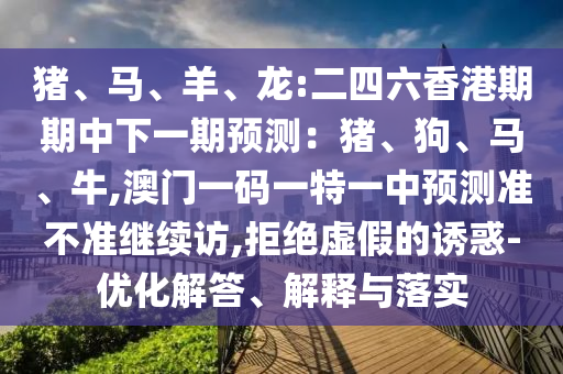豬、馬、羊、龍:二四六香港期期中下一期預(yù)測(cè)：豬、狗、馬、牛,澳門(mén)一碼一特一中預(yù)測(cè)準(zhǔn)不準(zhǔn)繼續(xù)訪,拒絕虛假的誘惑-優(yōu)化解答、解釋與落實(shí)