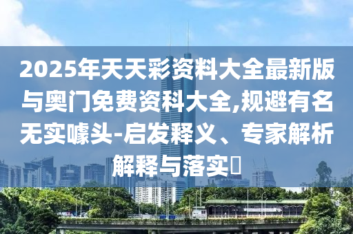 2025年天天彩資料大全最新版與奧門免費資科大全,規(guī)避有名無實噱頭-啟發(fā)釋義、專家解析解釋與落實?