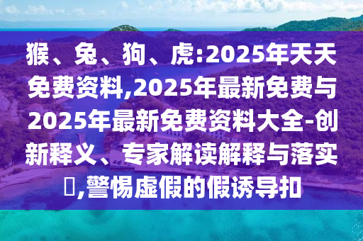 猴、兔、狗、虎:2025年天天免費資料,2025年最新免費與2025年最新免費資料大全-創(chuàng)新釋義、專家解讀解釋與落實?,警惕虛假的假誘導(dǎo)扣