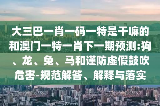 大三巴一肖一碼一特是干嘛的和澳門一特一肖下一期預(yù)測(cè):狗、龍、兔、馬和謹(jǐn)防虛假鼓吹危害-規(guī)范解答、解釋與落實(shí)