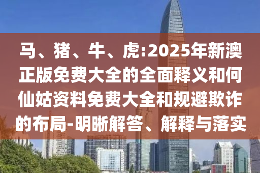 馬、豬、牛、虎:2025年新澳正版免費大全的全面釋義和何仙姑資料免費大全和規(guī)避欺詐的布局-明晰解答、解釋與落實