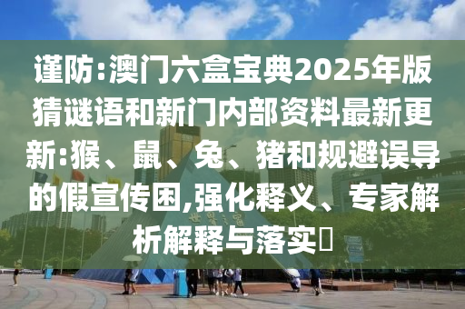 謹防:澳門六盒寶典2025年版猜謎語和新門內部資料最新更新:猴、鼠、兔、豬和規(guī)避誤導的假宣傳困,強化釋義、專家解析解釋與落實?