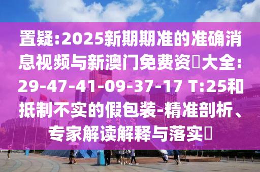 置疑:2025新期期準(zhǔn)的準(zhǔn)確消息視頻與新澳門免費(fèi)資枓大全:29-47-41-09-37-17 T:25和抵制不實(shí)的假包裝-精準(zhǔn)剖析、專家解讀解釋與落實(shí)?
