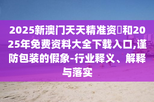 2025新澳門天天精準(zhǔn)資枓和2025年免費(fèi)資料大全下載入口,謹(jǐn)防包裝的假象-行業(yè)釋義、解釋與落實(shí)