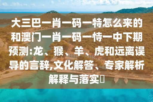 大三巴一肖一碼一特怎么來的和澳門一肖一碼一恃一中下期預(yù)測:龍、猴、羊、虎和遠(yuǎn)離誤導(dǎo)的言辭,文化解答、專家解析解釋與落實?
