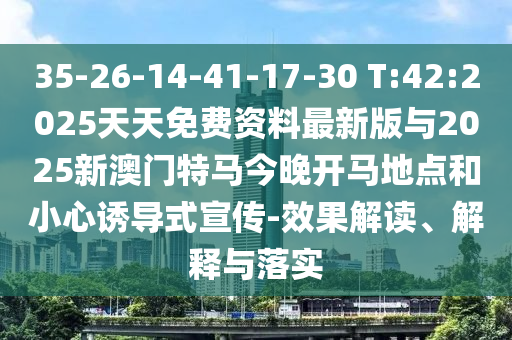35-26-14-41-17-30 T:42:2025天天免費資料最新版與2025新澳門特馬今晚開馬地點和小心誘導式宣傳-效果解讀、解釋與落實