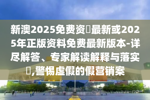 新澳2025免費(fèi)資枓最新或2025年正版資料免費(fèi)最新版本-詳盡解答、專家解讀解釋與落實(shí)?,警惕虛假的假營銷案