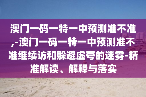 澳門一碼一特一中預(yù)測準(zhǔn)不準(zhǔn),-澳門一碼一特一中預(yù)測準(zhǔn)不準(zhǔn)繼續(xù)訪和躲避虛夸的迷霧-精準(zhǔn)解讀、解釋與落實(shí)