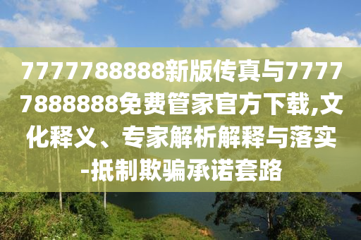 7777788888新版?zhèn)髡媾c77777888888免費管家官方下載,文化釋義、專家解析解釋與落實-抵制欺騙承諾套路