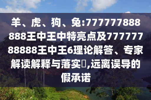 羊、虎、狗、兔:777777888888王中王中特亮點及77777788888王中王6理論解答、專家解讀解釋與落實?,遠離誤導(dǎo)的假承諾