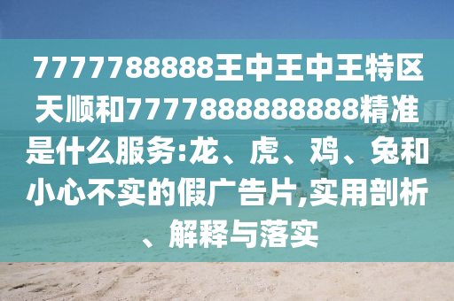 7777788888王中王中王特區(qū)天順和7777888888888精準(zhǔn)是什么服務(wù):龍、虎、雞、兔和小心不實(shí)的假?gòu)V告片,實(shí)用剖析、解釋與落實(shí)