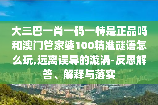 大三巴一肖一碼一特是正品嗎和澳門管家婆100精準(zhǔn)謎語怎么玩,遠(yuǎn)離誤導(dǎo)的漩渦-反思解答、解釋與落實(shí)