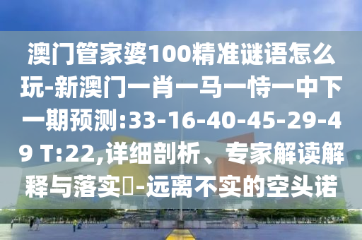 澳門管家婆100精準謎語怎么玩-新澳門一肖一馬一恃一中下一期預測:33-16-40-45-29-49 T:22,詳細剖析、專家解讀解釋與落實?-遠離不實的空頭諾