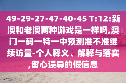 49-29-27-47-40-45 T:12:新澳和老澳兩種游戲是一樣嗎,澳門一碼一特一中預測準不準繼續(xù)訪量-個人釋義、解釋與落實,留心誤導的假信息