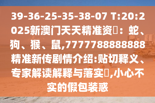 39-36-25-35-38-07 T:20:2025新澳門天天精準資枓：蛇、狗、猴、鼠,7777788888888精準新傳劇情介紹:貼切釋義、專家解讀解釋與落實?,小心不實的假包裝惑