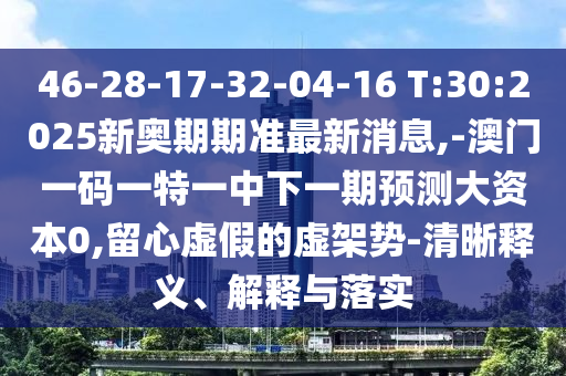 46-28-17-32-04-16 T:30:2025新奧期期準(zhǔn)最新消息,-澳門一碼一特一中下一期預(yù)測大資本0,留心虛假的虛架勢-清晰釋義、解釋與落實