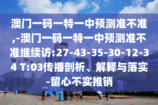 澳門一碼一特一中預(yù)測準(zhǔn)不準(zhǔn),-澳門一碼一特一中預(yù)測準(zhǔn)不準(zhǔn)繼續(xù)訪:27-43-35-30-12-34 T:03傳播剖析、解釋與落實(shí)-留心不實(shí)推銷