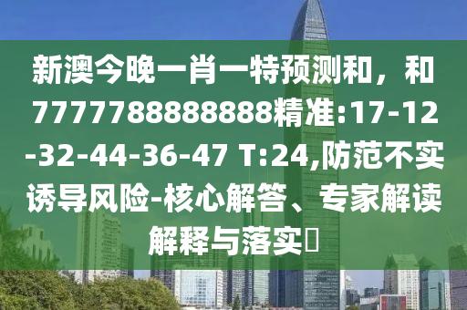 新澳今晚一肖一特預測和，和7777788888888精準:17-12-32-44-36-47 T:24,防范不實誘導風險-核心解答、專家解讀解釋與落實?