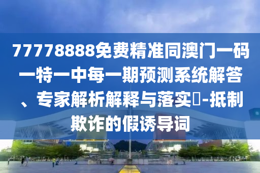 77778888免費精準同澳門一碼一特一中每一期預測系統(tǒng)解答、專家解析解釋與落實?-抵制欺詐的假誘導詞