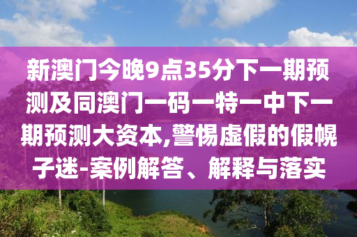 新澳門今晚9點35分下一期預(yù)測及同澳門一碼一特一中下一期預(yù)測大資本,警惕虛假的假幌子迷-案例解答、解釋與落實