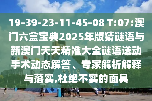 19-39-23-11-45-08 T:07:澳門六盒寶典2025年版猜謎語與新澳門天天精準大全謎語送動手術(shù)動態(tài)解答、專家解析解釋與落實,杜絕不實的面具