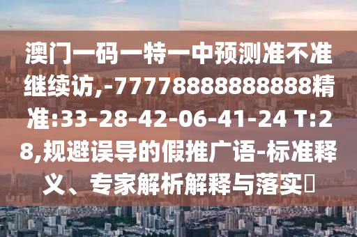 澳門(mén)一碼一特一中預(yù)測(cè)準(zhǔn)不準(zhǔn)繼續(xù)訪,-77778888888888精準(zhǔn):33-28-42-06-41-24 T:28,規(guī)避誤導(dǎo)的假推廣語(yǔ)-標(biāo)準(zhǔn)釋義、專(zhuān)家解析解釋與落實(shí)?