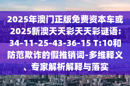 2025年澳門正版免費資本車或2025新澳天天彩天天彩謎語:34-11-25-43-36-15 T:10和防范欺詐的假推銷詞-多維釋義、專家解析解釋與落實