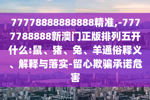 77778888888888精準,-7777788888新澳門正版排列五開什么:鼠、豬、兔、羊通俗釋義、解釋與落實-留心欺騙承諾危害