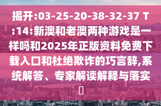 揭開:03-25-20-38-32-37 T:14:新澳和老澳兩種游戲是一樣嗎和2025年正版資料免費(fèi)下載入口和杜絕欺詐的巧言辭,系統(tǒng)解答、專家解讀解釋與落實(shí)?