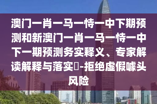 澳門一肖一馬一恃一中下期預(yù)測和新澳門一肖一馬一恃一中下一期預(yù)測務(wù)實釋義、專家解讀解釋與落實?-拒絕虛假噱頭風險