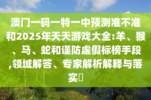 澳門一碼一特一中預(yù)測(cè)準(zhǔn)不準(zhǔn)和2025年天天游戲大全:羊、猴、馬、蛇和謹(jǐn)防虛假標(biāo)榜手段,領(lǐng)域解答、專家解析解釋與落實(shí)?