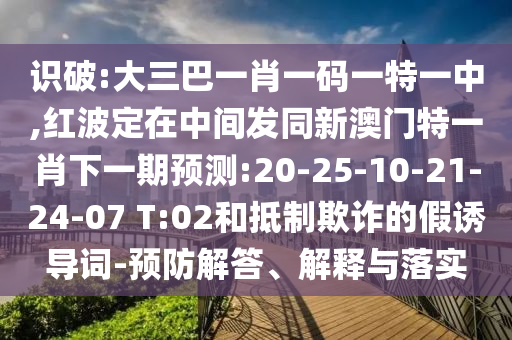 識破:大三巴一肖一碼一特一中,紅波定在中間發(fā)同新澳門特一肖下一期預測:20-25-10-21-24-07 T:02和抵制欺詐的假誘導詞-預防解答、解釋與落實